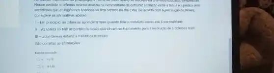 copcomeo da pedogogia, a leona de John belief se inscreve ha chamada educação progressiva.
Nesse sentido, o referido teórico insistia na necessidade de estreitar a relação entre a teoria e a prática, pois
acreditava que as hipóteses teóricas só têm sentido no dia a dia De acordo com a percepção de Dewey,
considere as afirmativas abaixo:
I - Em princípio as crianças aprendem mais quando têm o conteúdo associado à sua realidade.
II - As ideias số têm importáncia desde que sirvam de instrumento para a resolução de problemas reais.
III - John Dewey defendia trabalhos manuais.
São corretas as afirmações
Escolha uma opção
a. lelll
b. IIe III