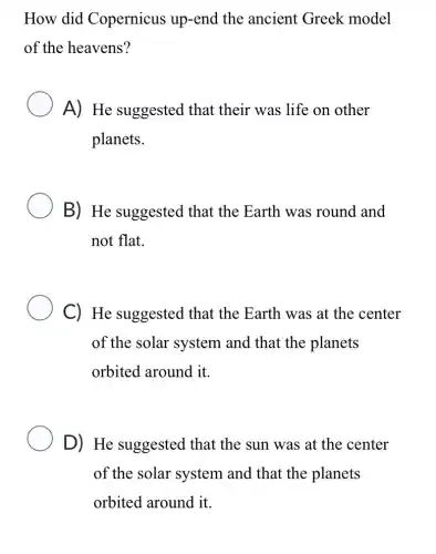 How did Copernicus up-end the ancient Greek model
of the heavens?
A) He suggested that their was life on other
planets.
B) He suggested that the Earth was round and
not flat.
C) He suggested that the Earth was at the center
of the solar system and that the planets
orbited around it.
D) He suggested that the sun was at the center
of the solar system and that the planets