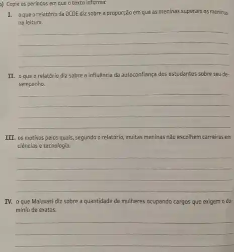 a) Copie os períodos em que o texto informa:
I. oqueo relatório da OCDE diz sobre a proporção em que as meninas superam os meninos
na leitura.
__
II. oque o relatório diz sobre a influência da autoconfiança dos estudantes sobre seu de-
sempenho.
__
III. os motivos pelos quais, segundo o relatório muitas meninas não escolhem carreiras em
ciências e tecnologia.
__
IV. o que Malavasi diz sobre a quantidade de mulheres ocupando cargos que exigem o do-
mínio de exatas.
__