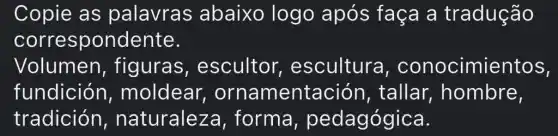 Copie as palavras abaixo logo após faça a tradução
correspondente.
Volumen , figuras , escultor , escultura , conocimie entos,
fundición , moldear,ornamentación , tallar,, hombre,
tradición , naturaleza forma , pedagógica.