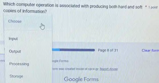 copies of information?
Choose
Input
Output
eve
Processing
ogle Forms.
form was created inside of cpce.gy. Report Abuse
Storage
Google Forms
Page 8 of 37
Which computer operation is associated with producing both hard and soft 1 point
Clear form