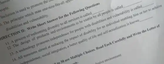 cople.
Inclusion is used to promote the
bIRECTION II: Write Short Answer for the Following Questions
11. A process of welcoming diversity to all services is called __
12. The design of products and environments to be usable by all people is called __
13. A technology promotes independence for people with disabilities and vulnerability is called __
14. All measures aimed at reducing the impact of disability for an individual enabling him or her to achieve
adependence, social integration , a better quality of life and self-actualization is known __
to 30 are Multiple Choices Read Each Carefully and Write the Letter of