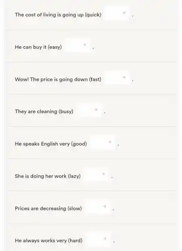 The cost of living is going up (quick) square 
He can buy it (easy)
square 
Wow! The price is going down (fast) square 
They are cleaning (busy) square 
He speaks English very (good) square 
She is doing her work (lazy) square 
Prices are decreasing (slow) square 
He always works very (hard) square