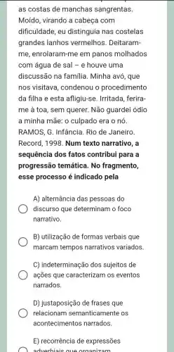 as costas de manchas sangrentas.
Moído, virando a cabeça com
dificuldade, eu distinguia nas costelas
grandes lanhos vermelhos . Deitaram-
me, enrolaram -me em panos molhados
com água de sal - e houve uma
discussão na família. Minha avo, que
nos visitava , condenou o procedimento
da filha e esta afligiu-se Irritada, ferira
me à toa, sem querer. Não guardei ódio
a minha mãe: 0 culpado era o nó.
RAMOS, G . Infância. Rio de Janeiro
Record, 1998 . Num texto narrativo, a
sequência dos fatos contribui para a
progressão temática. No fragmento,
esse processo é indicado pela
A) alternância das pessoas do
discurso que determinam o foco
narrativo.
B) utilização de formas verbais que
marcam tempos narrativos variados.
C) indeterminação dos sujeitos de
ações que caracterizam os eventos
narrados.
D) justaposição de frases que
E) recorrência de expressões
adverbiais que organizam