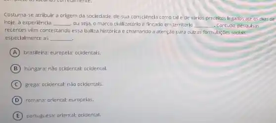 Costuma-se atribuir a origem da sociedade, de sua consciência como tal e de vários preceitos legados até 05 dias de
hoje, à experiência __ ou seja, o marco civilizatório é fincado em território __ - Contudo, pesquisas
recentes vêm contestando essa baliza histórica e chamando a atenção para outras formulações sociais,
especialmente as __
A brasileira: europeia ocidentais.
B húngara; não ocidental ocidental.
C grega: ocidental; não ocidentais.
D romana; oriental;europeias.
E portuguesa; oriental:ocidental.