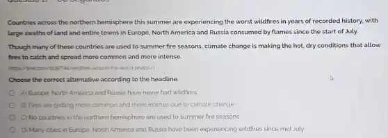 Countries across the northern hemisphere this summer are experiencing the worst wildfires in years of recorded history.with
large swaths of land and entire towns in Europe, North America and Russia consumed by flames since the start of July.
Though many of these countries are used to summer fire seasons , climate change is making the hot, dry conditions that allow
fires to catch and spread more common and more intense.
(https://tmecom/608774 B/wildfres-around-the-world -photos/)
Choose the correct alternative according to the headline.
A) Europe, North America and Russia have never had wildfires
B) Fires are getting more common and more intense due to climate change
C) No countries in the northern hemisphere are used to summer fire seasons
D) Many cities in Europe, North America and Russia have been experiencing wildfires since mid July