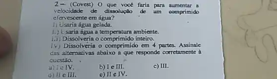 (Covest) 0 que vocé faria para aumentar a
velocidade de dissolução de um comprimido
efervescente em água?
1) Usaria água gelada.
saria agua a ambiente.
i.) Dissolveria o inteiro.
y ) Dissolveria o comprimido em 4 partes. Assinale
das alternativas abaixo a que responde corretamente à
questão.
a) Le IV.
b) I e III.
c) III
d) 11 e II
e) II e IV