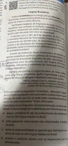 a CPH23(UrO-2020) Leid O texto a
Edição 80).
umboxda matéria
Portuguesa e ista Conhecimento asonisment
Línguas Brasileiras
Embora se tenham por um longo período
dissonantes, existem hojeno Brasil mais de 200linguada....
povos de origem e etnias diversas.
Sáo línguas indigenas, de imigração, de
-brasilein constituem um amplo serdesprezaditural esses
que somadas às variedades do you
que não pode nem deve ser desprezado.
guisticacreto Lei n^circ 
7.387, de 9 de dezembro de 2010
Nacional de Diversidade institute
"instrumente calorização das linguas portadoras de reference
de identificação, de documentação (NDU) (a)
eà memória dos diferentes grupos formados
da sociedade brasileira".
A partir da instituição desse instrumento
apenas estabelecer politicas públicas de fortaleciment.
da diversidade lingulstica do parta talecimento es
mecanismos para reconhecimento das Char
reforçando a orientação da Declaração Universalos
inguísticos.
Sobressa perspectiva, a Lingua Brasileira de Sinais (LBRII
como uma lingua minoritária ganha legitimidade e
(direito de educação bilingue e igualitária para seus e garante
FRETTAS, Abrahão Costa de Cidadanta e
Conhecimento prático: Lingua Portuguesa e Drotagonism
8, Edição 80. Sáo Paulo:Editora Escala, 2020,pa
Alócução verbal na voz passiva ("se tenham... silenciado"),negita
da no primeiro parágrafo tem como efeito indetermina
da ação, de modo que não se pode saber indubitavelmentep
quem "as vozes dissonantes'foram silenciadas.
Ouso desse recurso linguistico da indeterminação no texto cons
derado,é uma estratégia de modalização, por meioda qualoautor
a) apaga o problema do não reconhecimento da existência de
mais de 200 linguas faladas no Brasil.
b) evita apresentar informaçôes não relacionadas à temátiq
do texto.
c) exime da responsabilidade os agentes que silenciaramaes:
d) ameniza o confronto aberto com os responsáveis por esse
silenciamento.