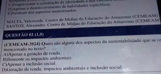 C)Proporcionar a da identidade e dos vinculos soe
E)Nenhum dos aspectos mencionados.
desenvolvimento de habilidades especificas.
MALTA, Valcineide Centro de Midias de Educação do Amazonas (CEME AM)
SANTOS, Alexandre Centro de Midias de Educação do Amazonas (CEMF AM
QUESTÃO 02 (1,0)
(CEMEAM-2024)Quais são alguns dos aspectos da sustentabilidade que se re
mencionađo no texto?
A)Apenas a geração de renda.
B)Somente os impactos ambientais.
C)Apenas a inclusão social.
D)Geração de renda , impactos ambientais e inclusão social.