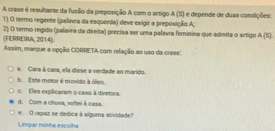 A crase é resultante da fusão da preposição A com o artigo A (S) e depende de duas condições:
1) 0 termo regente (palavra da esquerda) deve exigir a preposição A;
2) 0 termo regido (palavra da direita) precisa ser uma palavra feminina que admita o artigo
A(S)
(FERREIRA, 2014).
Assim, marque a opção CORRETA com relação ao uso da crase'
a. Cara à cara ela disse a verdade ao marido
b. Este motoré movido à ôleo
c. Eles explicaram o caso à diretora.
A d. Com a chuva voltei à casa.
e. Orapazse dedica à alguma atividade?
Limpar minha escolha