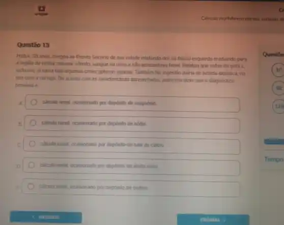 cr
Ciéncias morfofuncionais dos sistemas di
Questão 13
Heitor, 58 anos, chegou ao Pronto Socorro de sua cidade relatando dor no flanco esquerdo irradiando para
a regiāo da virilha nausea, vômito, sangue na urina e nào apresentava febre. Relatou que sofria de gota e,
inclusive, já havia tido algumas crises gotosas agudas Também faz ingestão diária de bebida alcoolica, no
seu caso a cerveja De acordo com as caracteristicas apresentadas, podemos dizer que o diagnóstico
provavelé
A	calculo renal, ocasionado por depósito de magnésio
B.	calculo renal, ocasionado por depósito de sódio
C	calculo renal, ocasionado por depósito de sais de cálcio
D	calculo renal, ocasionado por depósito de ácido úrico
E	calculo renal, ocasionado por depósito de cistina
Questōe