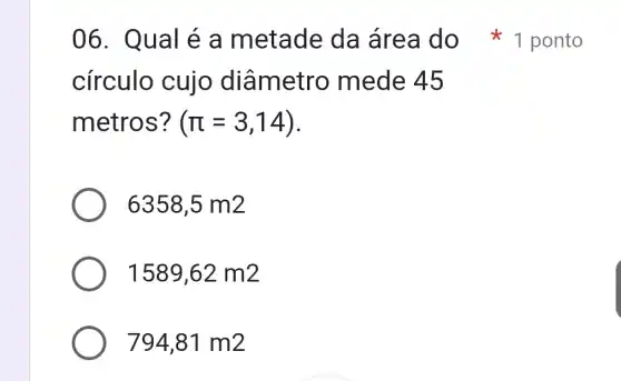 círculo cujo diâmetro mede 45
metros? (pi =3,14)
6358,5m2
1589,62m2
794,81m2
06. Qual é a metade da área do 1 ponto