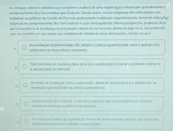 As crenças, valores e atitudes que compõem a cultura de uma organização influenciam grandemente o
comportamento dos funcionários que lá atuam. Sendo assim, muitas empresas têm dificuldades em
implantar as politicas de Gestão de Pessoas promovendo mudanças organizacionais temendo alterações
drésticas no comportamento dos funcionários e suas consequências. Nessa perspectiva, podemos dizer
que a resistência às mudanças é uma reação natural do ser humano diante de algo novo desconhecido,
que vai interferir em seu status quo estabelecido Mediante estas declarações conclui-se que:
As mudanças implementadas não afetam a cultura organizacional, essa é apenas uma
A
justificativa de funcionários resistentes.
Todo processo de mudança deve levar em consideração somente o ambiente externo e
B
a necessidade do mercado.
Somente as mudanças como a automação, alteração da liderança e o intenso uso de
C.
tecnologia que impactam na cultura organizacional
Nos processos de mudança é natural e esperado que os funcionários se mostrem
D.
resistentes as novas exigências da empresa
As mudanças dentro da organização devem ser implementadas sempre que necessário,
E
independentemente do contexto organizacional