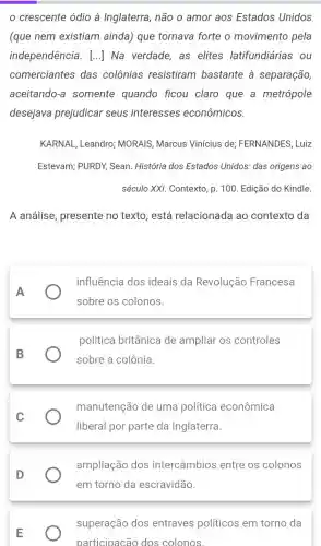 crescente ódio à Inglaterra, não o amor aos Estados Unidos
(que nem existiam ainda) que tornava forte o movimento pela
independência. () Na verdade, as elites latifundiárias ou
comerciantes das colônias resistiram bastante à separação,
aceitando-a somente quando ficou claro que a metrópole
desejava prejudicar seus interesses econômicos.
KARNAL, Leandro;MORAIS, Marcus Vinícius de; FERNANDES , Luiz
Estevam; PURDY, Sean História dos Estados Unidos: das origens ao
século XXI. Contexto, p 100. Edição do Kindle.
A análise, presente no texto, está relacionada ao contexto da
A
influência dos ideais da Revolução Francesa
sobre os colonos.
B
política britânica de ampliar os controles
sobre a colônia.
C
manutenção de uma política econômica
liberal por parte da Inglaterra.
D
ampliação dos intercâmbios entre os colonos
em torno da escravidão.
E
superação dos entraves políticos em torno da
participacão dos colonos.