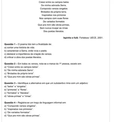 Cresci entre os campos belos
De minha adorada Serra,
Compondo versos singelos
Brotados da própria terra
Inspirados nos primores
Nos campos com suas flores
De variados formatos
Que pra mim são obras-primas,
Sem nunca invejar as rimas
Dos poetas literatos.
Ispinho e fulô. Fortaleza.UECE, 2001.
Questão 1-0 poema lido tem a finalidade de:
a) contar uma história de vida.
b) caracterizar a Serra onde vivia o poeta.
c) destacar a importância da criação de versos.
d) criticar a obra dos poetas literatos.
Questão 2 - Em todos os versos, nota -se a marca da 1^a pessoa, exceto em:
a) "Cresci entre os campos belos".
b) "De minha adorada Serra".
c) "Brotados da própria terra".
d) "Que pra mim são obras-primas".
Questão 3 - Identifique a alternativa em que um substantivo rima com um adjetivo:
a) "belos" e "singelos".
b) "primores" e "flores".
c) "formatos" e "literatos"
d) "obras-primas" e "rimas".
Questão 4 - Registra se um traço da linguagem informal em:
a) "Compondo versos singelos".
b) "Inspirados nos primores".
c) "De variados formatos".