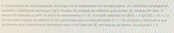 crescimento de uma população de fungos foi acompanhado em um laboratório .Os cientistas conseguiram
modelar a quantidade de fungos (QF), medida em unidade de milhares, pelo tempo (t) medido em dias, 0
tempo foi marcado a partir do inicio do experimento (t=0) O modelo adotado fol QF(t)=2tg3(t2)+10,tgeqslant 0
Foi também traçado um gráfico de QF pelo tempo para o intervalo entre 0leqslant tleqslant 10. Assinale a alternativa que
apresenta uma interpretação verdadeira para a derivada de QF, em relacáo ao tempo no instante t=5.