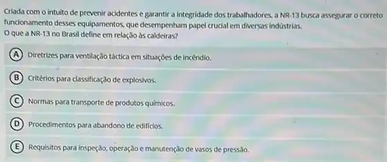 Criada com o intuito de prevenir acidentes e garantir a integridade dos trabalhadores, a NR-13 busca assegurar o correto
funcionamento desses equipamentos que desempenham papel crudal em diversas indüstrias.
que a NR-13 no Brasil define em relação às caldeiras?
A Diretrizes para ventilação táctica em situações de incêndio.
B Critérios para classificação de explosivos.
C Normas para transporte de produtos químicos.
D Procedimentos para abandono de edificios.
E Requisitos para inspeção, operação e manutenção de vasos de pressão.