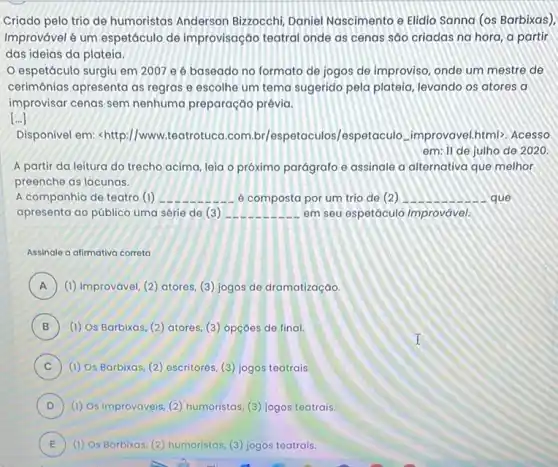 Criado pelo trio de humoristas Anderson Bizzocchi, Daniel Nascimento e Elidio Sanna (os Barbixas),
Improvável é um espetáculo de improvisação teatral onde as cenas sáo criadas na hora, a partir
das ideias da plateia.
espetáculo surgiu em 2007 e é baseado no formato de jogos de improviso, onde um mestre de
cerimônias apresenta as regras e escolhe um tema sugerido pela plateia levando os atores a
improvisar cenas sem nenhuma preparação prévia.
()
Disponível em <http://www.teatrotuca.com br/espetaculos/espeta culo...improvavel.html>. Acesso
em: 11 de julho de 2020
A partir da leitura do trecho acima, leia o próximo parágrafo e assinale a alternativa que melhor
preenche as lacunas.
A companhia de teatro (1) __ é composta por um trio de (2) __ que
apresenta ao público uma série de (3) __ em seu espetáculo Improvável.
Assinale a alimativa correta
A (1) Improvável, (2) atores (3) jogos de dramatização. A
B (1) Os Barbixas, (2)atores, (3) opçōes de final.
C (1) Os Barbixas, (2)escritores, (3) jogos teatrais. c
D ) (1) Os Improváveis, (2)humoristas, (3) jogos teatrais.
E (1) Os Barbixas, (2)humoristas, (3) jogos teatrais. E