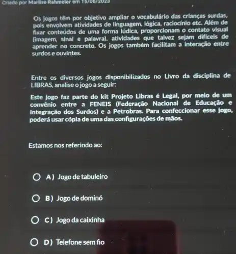 Criado por Marlise Rahmeler em 1570672023
Os jogos têm por ampliar o vocabulário das crianças surdas,
pois envolvem atividades de linguagem raciocínio etc. Além de
fixar conteúdos de uma forma lúdica proporcionam o contato visual
(imagem, sinal'e palavra), atividades que talvez sejam difficeis de
aprender no concreto. Os jogos também facilitam a interação entre
surdos e ouvintes.
Entre os diversos jogos disponibilizados no Livro da disciplina de
LIBRAS, analise o jogo a seguir:
Este jogo faz parte do kit Projeto Libras é Legal, por meio de um
convênio entre a FENEIS (Federação Nacional de Educação e
Integração dos Surdos) e a Petrobras. Para confeccionar esse jogo,
poderá usar cópia de uma das configurações de mãos.
Estamos nos referindo ao:
A) Jogode tabuleiro
B) Jogode dominó
C) Jogo da caixinha
D) Telefone sem fio