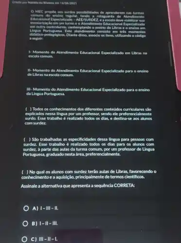 Criado por Natalia da Silvelra em 14/06/2021
MEC propoe aos surdos possibilidades de aprenderem
comuns	regular	a retaguarda Atendimento
escolarizach
em um	e o Atendimento Educacional Especializado
Especializado - AEE/S
em c	contraturno, contem	o ensino da Libras
Este atendimentc consiste em três momentos
didático-pedagógicos . Diante disso, associe os itens, utilizando o
a seguir:
I- Momento do Atendimento Educacional Especializado em Libras na
escola comum.
II- Momento do Atendimento Educacional Especializado para o ensino
de Libras na escola comum.
III- Momento do Atendimento Educacional Especializado para o ensino
da Língua Portuguesa.
( ) Todos os conhecimentos dos diferentes conteúdos curriculares são
explicados nessa língua por um professor, sendo ele preferencialmente
surdo. Esse trabalho é realizado todos os dias.e destina-se aos alunos
com surdez.
( ) São trabalhadas as especificidades dessa língua para pessoas com
surdez. Esse trabalho é realizado todos os dias para os alunos com
surdez, à parte das aulas da turma comum por um professor de Lingua
Portuguesa, graduado nesta área, preferer cialmente.
) No qual os alunos com surdez terão aulas de Libras favorecendo o
conhecimento e a aquisição,principalmente de termos cientificos.
Assinale a alternativa que apresenta a sequência CORRETA:
A) 1- III - III.