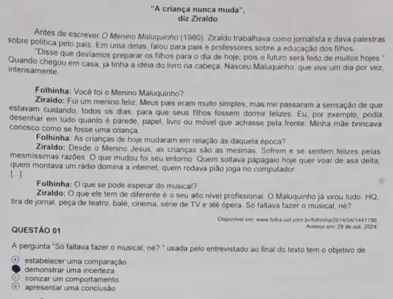 "A criança nunca muda",
diz Ziraldo
Antes de escrever 0 Menino Maluquinho (1980), Ziraldo trabalhava como jornalista e dava palestras
sobre politica pelo pais Em uma delas, falou para pais e professores sobre a educação dos filhos.
"Disse que deviamos preparar os filhos para o dia de hoje pois o futuro será feito de muitos hojes."
Quando chegou em casa já tinha a ideia do livro na cabeça Nasceu Maluquinho, que vive um dia por vez,
intensamente.
Folhinha: Vocé foi o Menino Maluquinho?
Ziraldo: Fui um menino feliz. Meus pais eram muito simples, mas me passaram a sensação de que
estavam cuidando, todos os dias, para que seus filhos fossem dormir felizes Eu, por exemplo, podia
desenhar em tudo quanto é parede, papel, livro ou móvel que achasse pela frente. Minha mãe brincava
conosco como se fosse uma criança.
Folhinha: As crianças de hoje mudaram em relação às daquela época?
Ziraldo: Desde o Menino Jesus, as crianças são as mesmas. Sofrem e se sentem felizes pelas
mesmissimas razóes. O que mudou foi seu entorno Quem soltava quer voar de asa delta;
quem montava um rádio domina a internet; quem rodava pião joga no computador.
[...]
Folhinha: O que se pode esperar do musical?
Ziraldo: O que ele tem de diferente é o seu alto nivel profissional. O Maluquinho já virou tudo: HQ,
tira de jornal, peça de teatro, balé, cinema série de TV e até ópera. Só faltava fazer o musical, né?
QUESTÃO 01
Disponivel em: www.folha uol com britoihinha/2014/04/1441706.
Acesso em: 28 de out. 2024
A pergunta "Só faltava fazer o musical, né?"usada pelo entrevistado ao final do texto tem o objetivo de
A estabelecer uma comparação
demonstrar uma incerteza.
C ironizar um comportamento
D apresentar uma conclusão.