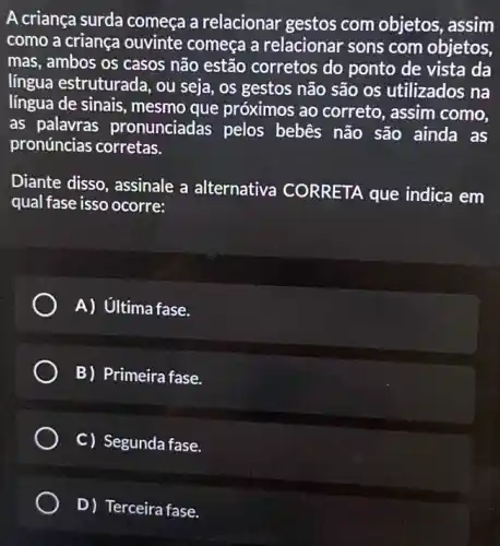 A criança surda começa a relacionar gestos com objetos , assim
como a criança ouvinte começa a relacionar sons com objetos,
mas, ambos os casos não estão corretos do ponto de vista da
língua estruturada, ou seja, os gestos não são os utilizados na
língua de sinais mesmo que próximos ao correto, assim como,
as palavras pronunciadas pelos bebês não são ainda as
pronúncias corretas.
Diante disso, assinale a alternativa CORRETA que indica em
qual fase isso ocorre:
A) Ultima fase.
B) Primeira fase.
C) Segunda fase.
D) Terceira fase.