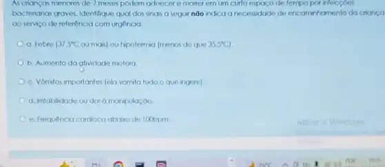 As crianças menores de 2 meses podem adoecer e morrer em um curto espaço de tempo por infecçôes
bacterianas graves Identifique qual dos sinais a seguir não indica a necessidade de encaminhamento da crianca
ao serviço de referência com urgência:
a. Febre 37.5^circ C ou mais) ou hipotermia (menos do que 35,5^circ C
b. Aumento da ativiclade motora.
c. Vômitos importantes (ela vomita tudo o que ingere)
d. Iritabilidade ou dor à manipulação.
e. Frequência cardiaca abaixo de 100bpm