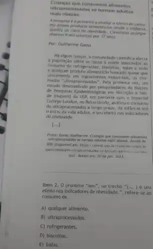 Crianças que consomem alimentos
ultraprocess ados se tornam adultos
mais obesos.
A pesquisa é a primeira a avaliar o efeito do consu-
mo desses produtos alimenticios desde a infancia,
quanto ao risco de Cientistas
nharam 9 mil crianças por 17 anos
Por: Gullherme Gama
Há algum tempo, a comunidade cientifica alerta
a população sobre os riscos a saúde associados ao
consumo de refrigerantes , biscoitos, balas e todo
e qualquer produto alimenticio baseado quase que
unicamente em ingredientes industriais, os cha
mados "ultraprocessados'". Pela primeira vez, um
estudo desenvolvido por pesquisadores do Núcleo
de Pesquisas Epidemiológicas em Nutrição e Saú-
de (Nupens) da USP, em parceria com o Imperial
College London, no Reino Unido, avaliou o consumo
de ultraprocessados a longo prazo, da infância até
inicio da vida adulta, e seu efeito nos indicadores
de obesidade.
()
Fonte: Gama, Guilherme, Crianças que consomem allmentos
ultraprocessodos se tornam adultos mais obesos. Jornal da
USP. Disponivel em: https:1/)ornal.usp.br.'crencias/criancas;
que-consomem-ultraprocessados-se -tornam-adultos-msis-obe:
SOS/. Acesso em: 20 de jan. 2023.
__
Item 2. O pronome "seu", no trecho "... ) e seu
efeito nos indicadores de obesidade.", refere-se ao
consumo de
A) qualquer alimento.
B) ultraprocessados.