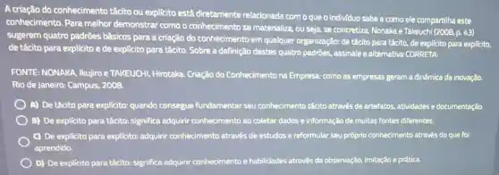 A criação do conhecimento tácito ou explicito está diretamente relacionada com o que o individuo sabe e como ele compartilha este
conhecimento. Para melhor demonstrar como o conhecimento se materializa, ou seja, se concretiza, Nonaka e Takeuchi
(2008,p.43)
sugerem quatro padrōes básicos para a criação do conhecimento em qualquer organização: de tácito para tácito, de explícito para explicito,
de tácito para explicito e de explicito para tácito. Sobre a definição destes quatro padrões,assinale a alternativa CORRETA:
FONTE: NONAKA, Ikujiro e TAKEUCHI, Hirotaka Criação do Conhecimento na Empresa: como as empresas geram a dinâmica da inovação.
Rio de Janeiro: Campus,2008.
A) De tácito para explicito: quando consegue fundamentar seu conhecimento tácito através de artefatos, atividades e documentação.
B) De explicito para tácito:significa adquirir conhecimento ao coletar dados e informação de multas fontes diferentes.
c) De explícito para explícito: adquirir conhecimento através de estudos e reformular seu próprio conhecimento através do que foi
aprendido.
D) De explícito para tácito: significa adquirir conhecimento e habilidades através da observação.imitação e prática.