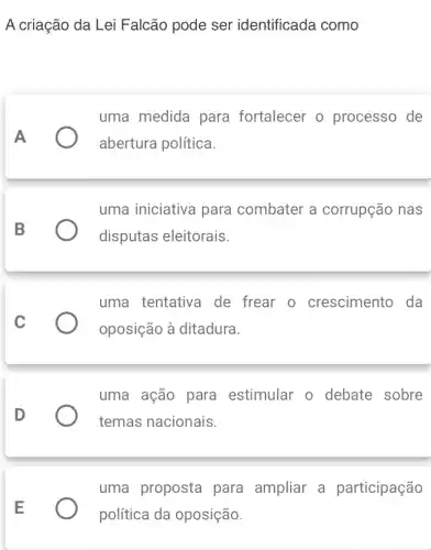 A criação da Lei Falcão pode ser identificada como
A
uma medida para fortalecer o processo de
abertura política.
B
uma iniciativa para combater a corrupção nas
disputas eleitorais.
C
uma tentativa de frear o crescimento da
oposição à ditadura.
D
uma ação para estimular o debate sobre
temas nacionais.
uma proposta para ampliar a participação
política da oposição.