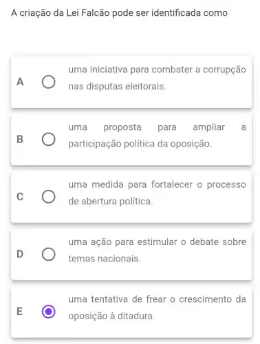 A criação da Lei Falcão pode ser identificada como
A
uma iniciativa para combater a corrupção
nas disputas eleitorais.
B
uma proposta para ampliar a
participação política da oposição.
C
uma medida para fortalecer o processo
de abertura política.
D
uma ação para estimular o debate sobre
temas nacionais.
E
uma tentativa de frear o crescimento da
oposição à ditadura.