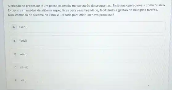 A criação de processos é um passo essencial na execução de programas Sistemas operacionais como o Linux
fornecem chamadas de sistema especificas para essa finalidade, facilitando a gestão de múltiplas tarefas.
Qual chamada de sistema no Linux é utilizada para criar um novo processo?
A exec()
B fork()
C wait()
D pipe()
E kill ()