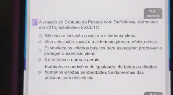 A criação do Estatuto da Pessoa com Deficiência formulado
em 2015; estabelece EXCETO:
Não visa a inclusão social e a cidadania plena
Visa a inclusão social e a cidadania plena e efetiva delas
Estabelece os critérios básicos para assegurar promover e
proteger o exercicio pleno
A diretrizes e normas gerais
Estabelece condições de igualdade, de todos os direitos
humanos e todas as liberdades fundamentais das
pessoas com deficiência.