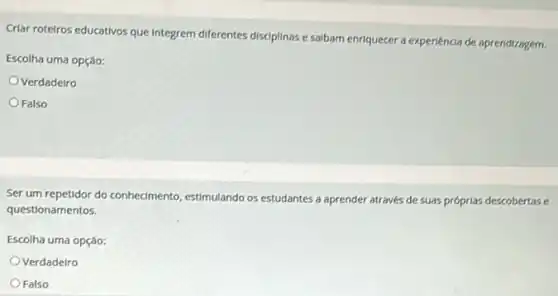 Criar roteiros educativos que Integrem diferentes disciplinas e salbam enriquecer a experiencia de aprendizagem.
Escolha uma opção:
Verdadeiro
Falso
Ser um repetidor do conhedmento estimulando os estudantes a aprender através de suas próprlas descobertase
questionamentos.
Escolha uma opção:
Verdadeiro
Falso