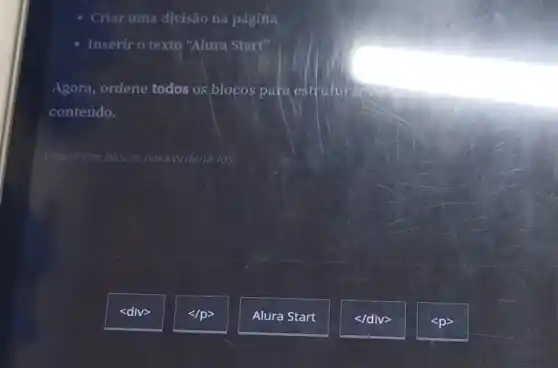Criar uma divisão na página
Inserir o texto "Alura Start"
Agora, ordene todos os blocos para estruturan
conteúdo.
Clique nos blocos para ordena-los
<div>
</p>
Alura Start
</div>