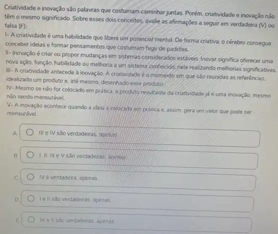 Criatividade e inovação são palawras que costumam caminhar juntas. Porém, criatividade e inovação não
têm o mesmo significado Sobre esses dois conceitos avalie as afirmações a seguir em verdadeira
(V) ou falsa (F)
I- A criatividade é uma habilidade que libera um potencial mental. De forma criativa, o cérebro consegue
conceber ideias e formar pensamentos que costumam fugi de padrōes.
II- Inovação é criar ou propor mudanças em sistemas considerados estáveis Inovar significa oferecer uma
nova ação, função, habilidade ou melhoria a um sistema conhecido, nele realizando melhorias significativas.
III- A criatividade antecede à inovação. A criatividade é o momento em que são reunidas as referências.
idealizado um produto e até mesmo, desenhado esse produto.
IV- Mesmo se não for colocado em prática o produto resultante da criatividade já é uma inovação, mesmo
não sendo mensurável.
V- A inovação acontece quando a ideia é colocada em prática e, assim gera um valor que pode ser
mensurável.
III elV são verdadeiras, apenas
I,II, III e V são verdadeiras, apenas
IVé verdadeira, apenas
Ie II são verdadeiras apenas
IVeV são verdadeiras, apenas