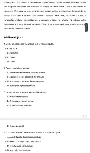 A criatividade influenciada pela IA está transformando áreas como arte, design e música ao permitir
que máquinas colaborem com humanos na criação de novas ideias .Com o aprendizado de
máquina, a IA é capaz de gerar obras de arte, compor musicas e até escrever textos , ajudando
artistas e criadores a explorar possibilidades inusitadas . Além disso ela facilita o acesso a
ferramentas criativas democratizandc 0 processo criativo. No entanto, há debates sobre
originalidade e o papel humano na criação Assim, a IA torna-se tanto uma parceira quanto u
desafio ético no cenário criativo.
Atividade Objetiva:
1. Qual é uma das áreas impactadas pela IA na criatividade?
- (A) Medicina
- (B)Agricultura
- (C) Design
- (D) Direito
2. Como a IA ajuda os artistas?
- (A) Ao substituir totalmente o papel do humano
- (B) Ao explorar novas possibilidades criativas
- (C) Apenas ao copiar obras de arte existentes
- (D) Ao dificultar o processo criativo
3. Um dos debates sobre a IA na criatividade é sobre:
- (A)Produtividade humana
(B)Originalidade e papel humano
- (C)Sustentabilidade ambiental
- (D) Educação infantil
4. A IA facilita o acesso a ferramentas criativas, 0 que contribui para:
- (A)A centralização de processos criativos
- (B) A democratização do processo criativo
- (C)A exclusão de novos artistas
- (D)A redução da criatividade
1/2