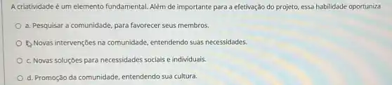 A criatividade é um elemento fundamental.Além de importante para a efetivação do projeto essa habilidade oportuniza
a. Pesquisar a comunidade para favorecer seus membros.
1. Novas intervenções na comunidade, entendendo suas necessidades.
c. Novas soluçōes para necessidades sociais e individuais.
d. Promoção da comunidade, entendendo sua cultura.