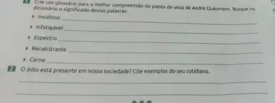 Crie um glossário para a melhor compreensão do ponto de vista de André Gluksmann. Busque no
dicionário o significado destas palavras:
Insidioso
Infatigável
__
Espectro
__
Cerne
Oódio está presente em nossa sociedade? Cite exemplos do seu cotidiano.
__