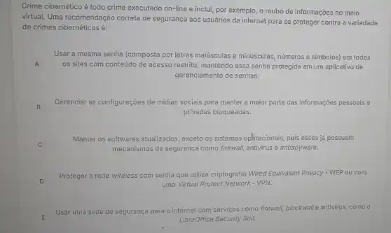 Crime cibernético é todo crime executado on-line e inclui, por exemplo, o roubo de informações no meio
virtual. Uma recomendação correta de segurança aos usuários da internet para se proteger contra a variedade
de crimes cibernéticos é:
A
Usar a mesma senha (composta por letras maiúsculas e minúsculas, números e simbolos) em todos
os sites com conteúdo de acesso restrito, mantendo essa senha protegida em um aplicativo de
gerenciamento de senhas.
Gerenciar as configurações de midias sociais para manter a maior parte das informações pessoais e
privadas bloqueadas.
B
Manter os softwares atualizados , exceto os sistemas opéracionais pois esses já possuem
mecanismos de segurança como firewall, antivirus e antispyware.
D
Proteger a rede wireless com senha que utiliza criptografia Wired Equivalent Privacy - WEP ou com
uma Virtual Protect Network - VPN.
Usar uma si suite de segurança
ca para a internet com servicos como firewall, blockwall antivirus, como o
LibreOffice Security Suit.