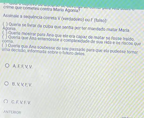 crime que cometeu contra Maria Agonia?
Assinale a sequência correta V (verdadeiro) ou F (falso):
( ) Queria se livrar da culpa que sentia por ter mandado matar Maria
Agonia.
( ) Queria mostrar para Ana que de matar se fosse traído.
(J) Queria que Ana entendesse a complexidade de sua vida e os riscos que
corria.
( ) Queria que Ana soubesse de seu passado para que ela pudesse tomar
uma decisẩo, informada sobre o futuro deles.
A. F.F.V.V.
B. V,V,F V.
C. F.V.F V.
ANTERIOR