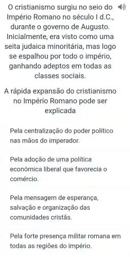 cristianismo surgiu no seio do -4)
Império Romano no século I d.C.
durante o governo de Augusto.
Inicialmente , era visto como uma
seita judaica minoritária , mas logo
se espalhou por todo o império,
ganhando adeptos em todas as
classes sociais.
A rápida expansão do cristianismo
no Império Romano pode ser
explicada
Pela centralização do poder político
nas mãos do imperador.
Pela adoção de uma política
econômica liberal que favorecia o
comércio.
Pela mensagem de esperança,
salvação e organização das
comunidades cristãs.
Pela forte presença militar romana em
todas as regiōes do império.