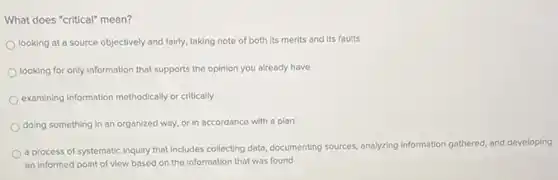 What does "critical" mean?
looking at a source objectively and fairly, taking note of both its merits and its faults
looking for only information that supports the opinion you already have
examining information methodically or critically
doing something in an organized way, or in accordance with a plan
a process of systematic inquiry that Includes collecting data, documenting sources, analyzing information gathered, and developing
an informed point of view based on the information that was found