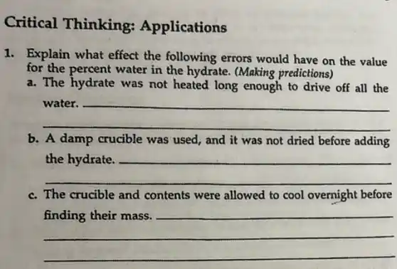 Critical Thinking:Applications
1. Explain what effect the following errors would have on the value
for the percent water in the hydrate. (Making predictions)
a. The hydrate was not heated long enough to drive off all the
__
b. A damp crucible was used; and it was not dried before adding
__
c. The crucible and contents were allowed to cool overnight before
__