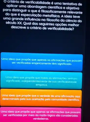 critério de verificabilida de é uma tentativa de
aplicar uma abordagem cientifica e objetiva
para distinguir o que é filosoficame nte relevante
do que é especulac io metafisica. A ideia teve
uma grande influência na filosofia da ciência do
século XX Qual das seguintes opçōes melhor
descreve o critério de verificabilidade?
Uma ideia que propoe que apenas as afirmacoes que possam
ser verificadas empiricamente têm significado
Uma ideia que propoe que todas as afirmacoes tenham
significado independentemente de suo verificabilidade
empirica.
Uma ideia que propōe que a verdade de uma afirmação seja
determinada pela sua aceitação pela comunidade cientifica.
Uma ideia que propōe que apenas as afirmações que possam
ser verificadas por meio da razāo lógica são consideradas
verdadeiras.