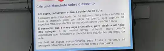 Crle uma Mancheto sobro o assunto
Em dupla conversem sobro o contoúdo da aula.
Escrevam uma frase curta do .no mâximo duas linhas (como se
losso a chamada para um artigo do jornal), que capture os
aspectos mais importantes do que aprenderam durante a aula.
E essencial que a frase soja chamativa para atrair a atenção
dos cologas mesmo tempo sintetice .sobre pontos
especificos que chamaram atenção dos estudantes ao longo da
aula
No final . as duplas compartilharao suas frases o veremos as
principais diferencas dos tomas abordados.