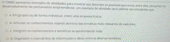 CRMG exemplos de atividades para mostrar aos docentes os possiveis percursos, entre eles, pensando no
desenvolvimento do pensamento empreendedor, um exemplo de atividade seria solicitar aos estudantes que
a. Em grupos ou de forma individual criem uma empresa fictícia.
b. Articular os conhecimentos visando domínio das temáticas mais relevantes de cada área.
c. Integrem os conhecimentos e temáticas se aprofundando mais.
d. Organizem o intercâmbio de informações e ideias entre as diversas temáticas.