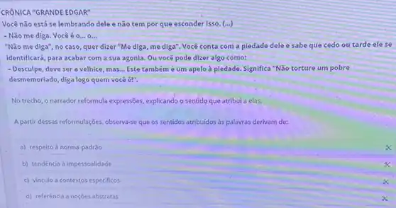 CRÔNICA "GRANDE EDGAR"
Vocênão está se lembrando dele e não tempor que esconder isso. (...)
- Não me diga. Você é 0... 0...
"Não me diga", no caso, quer dizer "Me diga, me diga". Você conta com a piedade dele e sabe que cedo ou tarde ele se
identificará, para acabar com a sua agonia. Ou você pode dizer algo como:
- Desculpe, deve ser a velhice, mas __ Este tambémé um apelo à piedade. Significa "Não torture um pobre
desmemoriado, diga logo quem você é!".
No trecho, o narrador reformula expressões, explicando o sentido que atribui a elas.
A partir dessas reformulações observa-se que os sentidos atribuidos às palavras derivam de:
a) respeito à norma-padrão
b) tendência à impessoalidade
C vinculo a contextos especificos
d) referência a noçoes abstratas