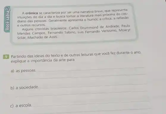 A crônica se caracteriza por ser uma narrativa breve, que representa
situações do dia a dia e busca tornar a literatura mais próxima do coti-
diano das pessoas Geralmente apresenta o humor, a crítica, a reflexão
e outros recursos.
Alguns cronistas brasileiros: Carlos Drummond de Andrade . Paulo
Mendes Campos Fernando Sabino, Luis Fernando Verissimo Moacyr
Scliar, Machado de Assis.
9 Partindo das ideias do texto e de outras leituras que você fez durante o ano,
explique a importância da arte para
__
b) __
c) a escola. __