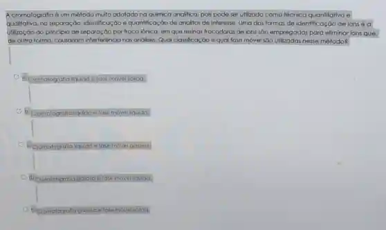 A cromatografia é um método muito adotado na química analitica pois pode ser utilizado como técnica quantitativa e
qualitativa, na separação identificação e quantificação de analitos de interesse. Uma das formas de identificação de ions é a
utilização do princípio de separação por troca iônica, em que resinas trocadoras de ions sāo empregadas para eliminar ions que,
de outra forma causariam interferência nas análises.Qual classificação e qual fase móvel são utilizadas nesse método?
Cromatografia líquida e fase móvel sólida.
Cromatografia Ifquida e fase movel líquida.
Cromatografia líquida e fase móvel gasosa
square 
Cromatografic gasosa e fase movel I líquida.
Cromatografla gasosa e fase móvel sólida.